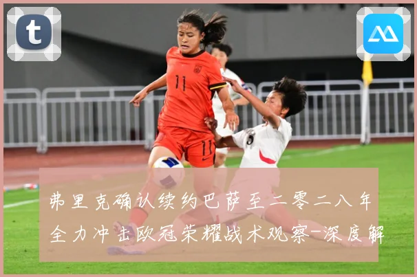 弗里克确认续约巴萨至二零二八年全力冲击欧冠荣耀战术观察-深度解析