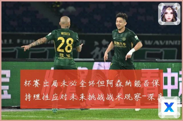 杯赛出局未必全坏但阿森纳能否保持理性应对未来挑战战术观察-深度解析