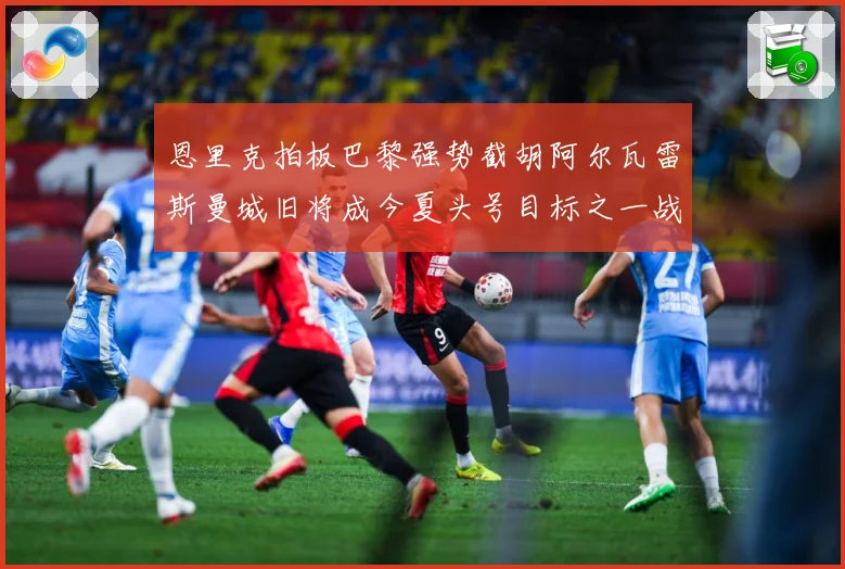 恩里克拍板巴黎强势截胡阿尔瓦雷斯曼城旧将成今夏头号目标之一战术观察-深度解析